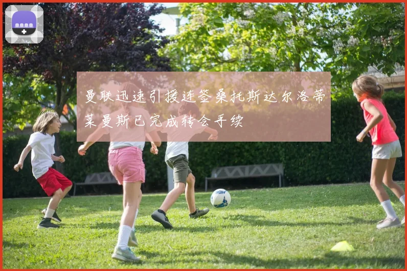 曼联迅速引援连签桑托斯达尔洛蒂莱曼斯已完成转会手续