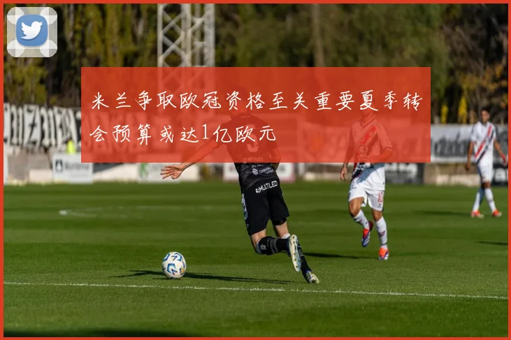 米兰争取欧冠资格至关重要夏季转会预算或达1亿欧元