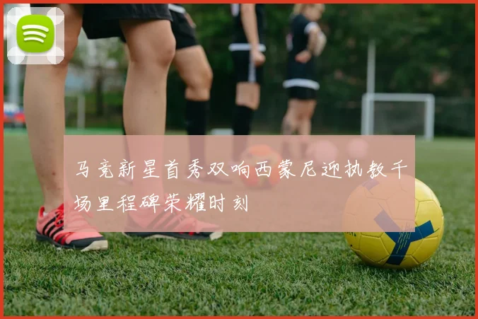 马竞新星首秀双响西蒙尼迎执教千场里程碑荣耀时刻