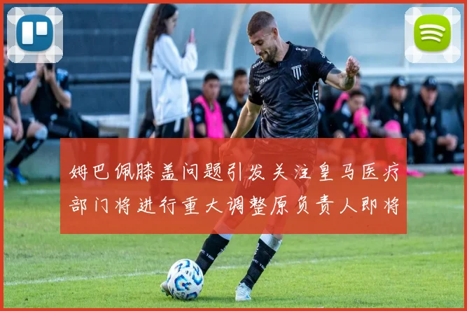 姆巴佩膝盖问题引发关注皇马医疗部门将进行重大调整原负责人即将离任