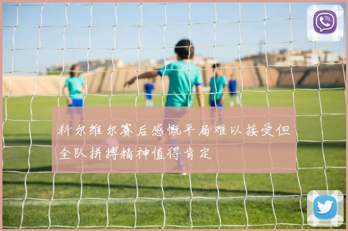 科尔维尔赛后感慨平局难以接受但全队拼搏精神值得肯定