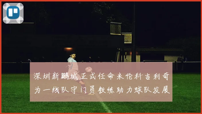 深圳新鹏城正式任命米伦科吉利奇为一线队守门员教练助力球队发展