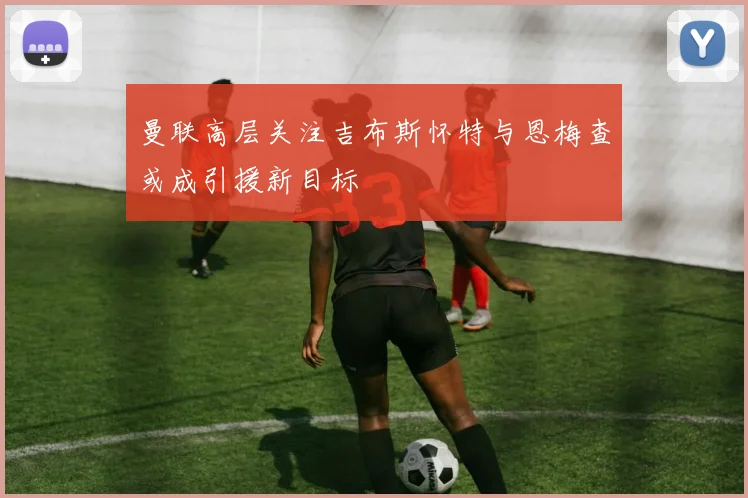 曼联高层关注吉布斯怀特与恩梅查或成引援新目标